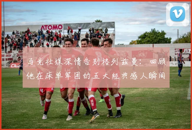 马竞社媒深情告别格列兹曼：回顾他在床单军团的五大经典感人瞬间
