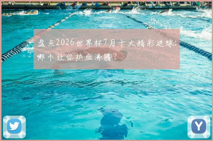 盘点2026世界杯7月十大精彩进球：哪个让你热血沸腾？