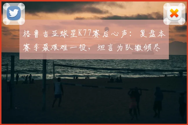 格鲁吉亚球星K77赛后心声：复盘本赛季最艰难一役，坦言为队徽倾尽所有是唯一选择