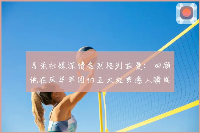马竞社媒深情告别格列兹曼：回顾他在床单军团的五大经典感人瞬间