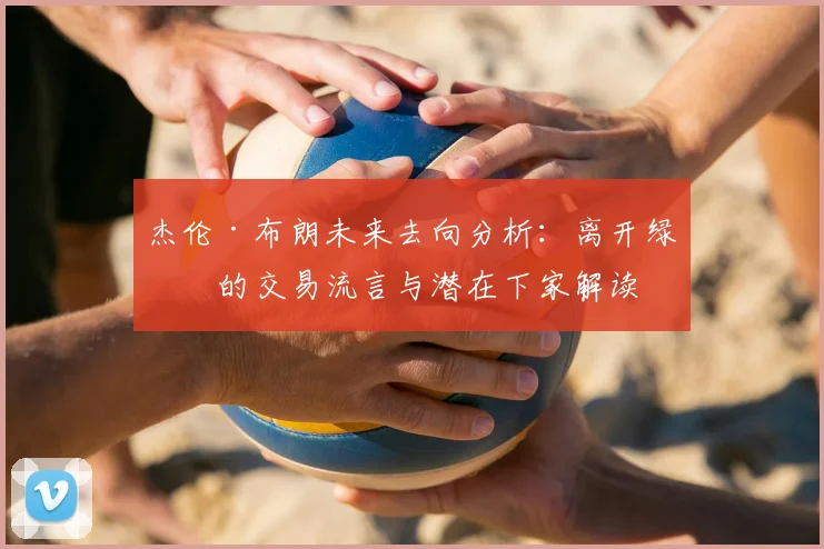 杰伦·布朗未来去向分析:离开绿军的交易流言与潜在下家解读