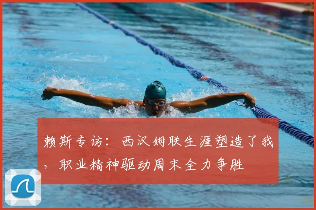 赖斯专访：西汉姆联生涯塑造了我，职业精神驱动周末全力争胜