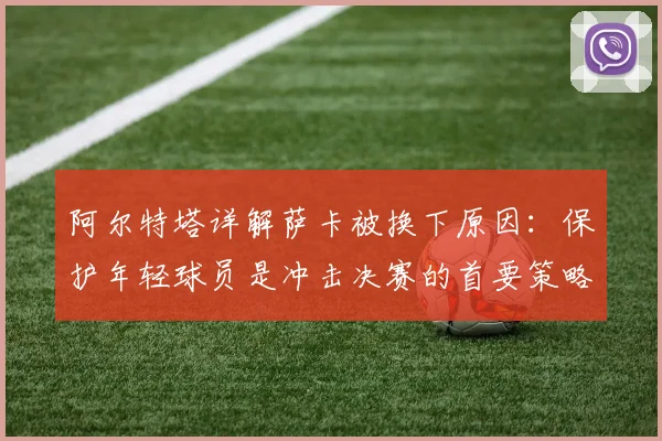 阿尔特塔详解萨卡被换下原因:保护年轻球员是冲击决赛的首要策略