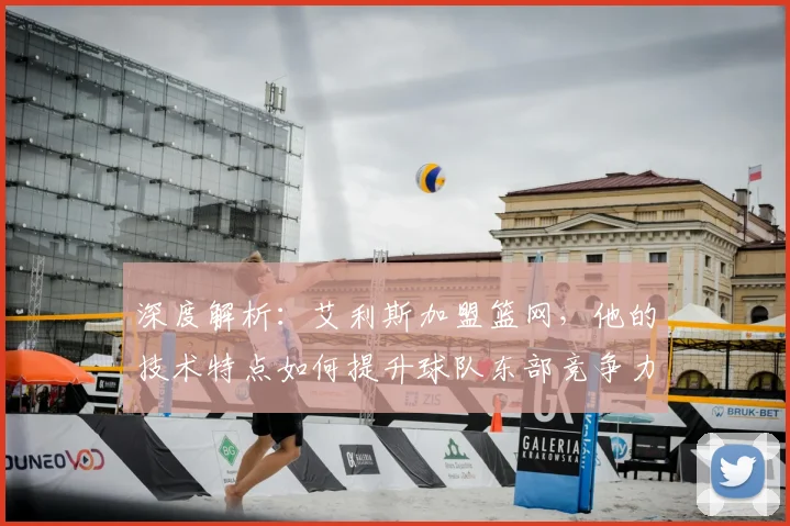 深度解析：艾利斯加盟篮网，他的技术特点如何提升球队东部竞争力？
